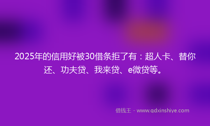 2025年的信用好被30借条拒了有：超人卡、替你还、功夫贷、我来贷、e微贷等。