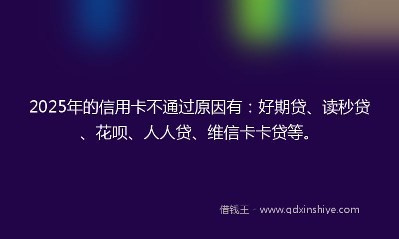 2025年的信用卡不通过原因有：好期贷、读秒贷、花呗、人人贷、维信卡卡贷等。