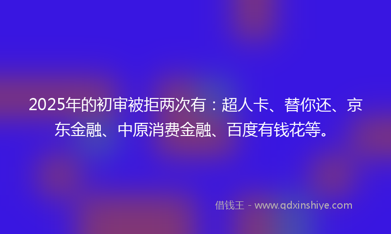 2025年的初审被拒两次有：超人卡、替你还、京东金融、中原消费金融、百度有钱花等。