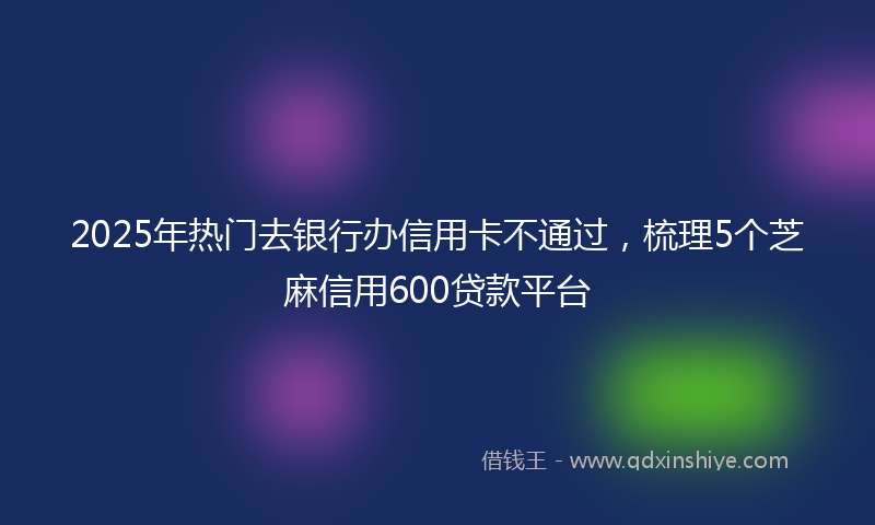 2025年热门去银行办信用卡不通过，梳理5个芝麻信用600贷款平台