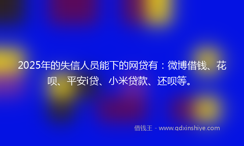 2025年的失信人员能下的网贷有：微博借钱、花呗、平安i贷、小米贷款、还呗等。
