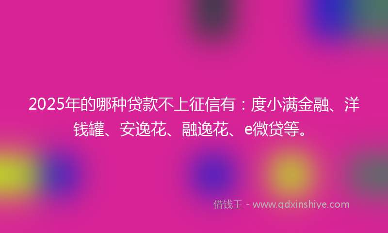 2025年的哪种贷款不上征信有：度小满金融、洋钱罐、安逸花、融逸花、e微贷等。