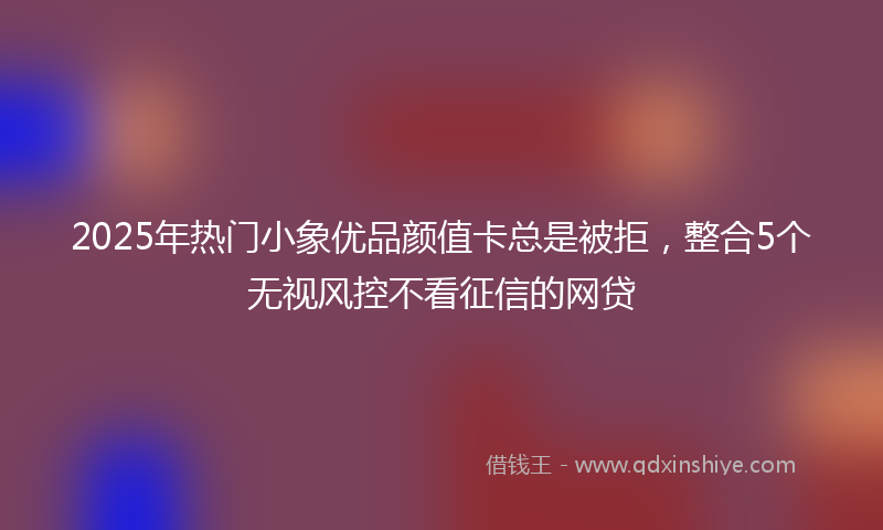 2025年热门小象优品颜值卡总是被拒，整合5个无视风控不看征信的网贷