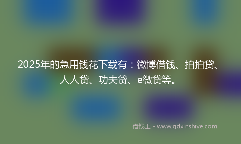 2025年的急用钱花下载有：微博借钱、拍拍贷、人人贷、功夫贷、e微贷等。