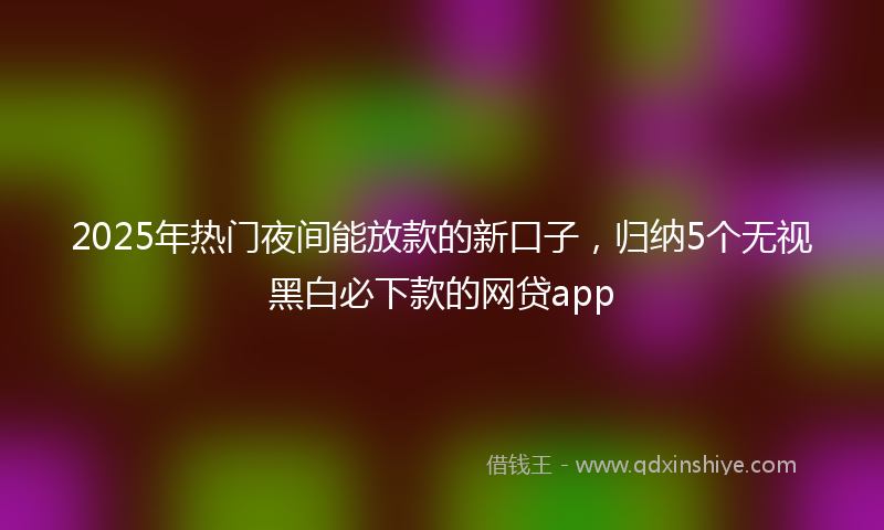 2025年热门夜间能放款的新口子，归纳5个无视黑白必下款的网贷app
