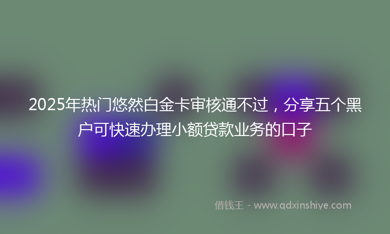 2025年热门悠然白金卡审核通不过，分享五个黑户可快速办理小额贷款业务的口子