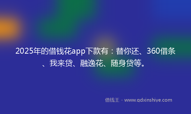 2025年的借钱花app下款有：替你还、360借条、我来贷、融逸花、随身贷等。