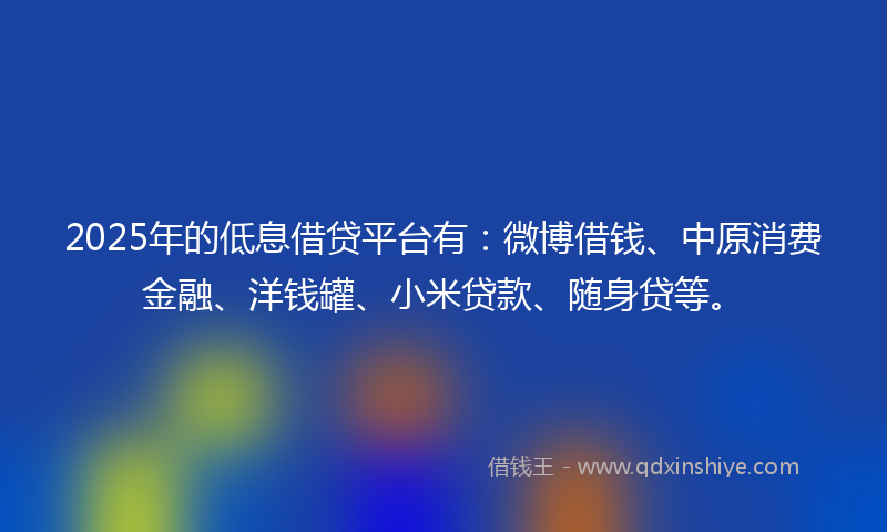 2025年的低息借贷平台有：微博借钱、中原消费金融、洋钱罐、小米贷款、随身贷等。