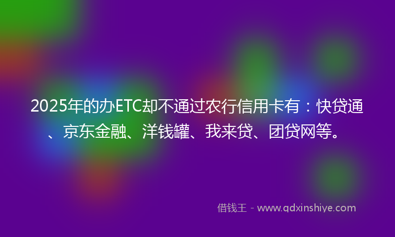 2025年的办ETC却不通过农行信用卡有：快贷通、京东金融、洋钱罐、我来贷、团贷网等。