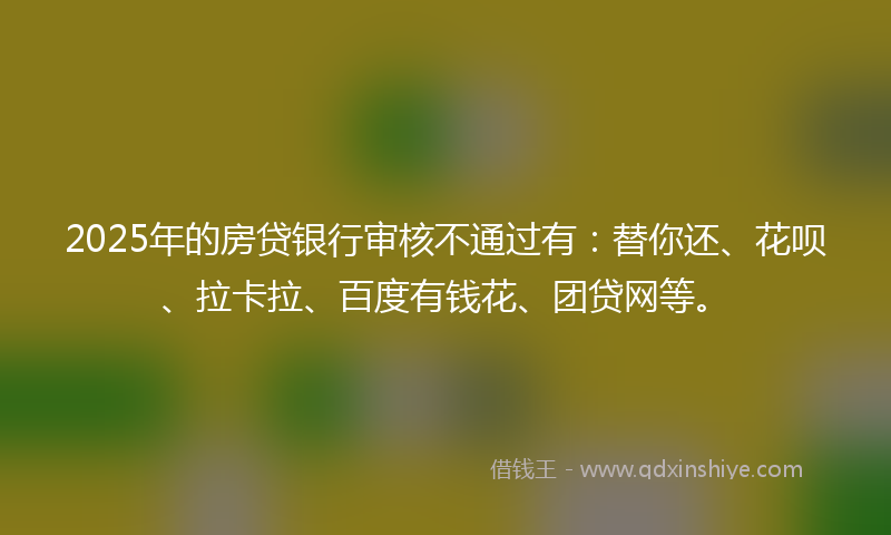 2025年的房贷银行审核不通过有：替你还、花呗、拉卡拉、百度有钱花、团贷网等。