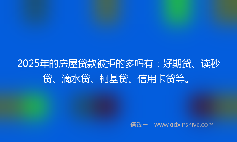 2025年的房屋贷款被拒的多吗有：好期贷、读秒贷、滴水贷、柯基贷、信用卡贷等。