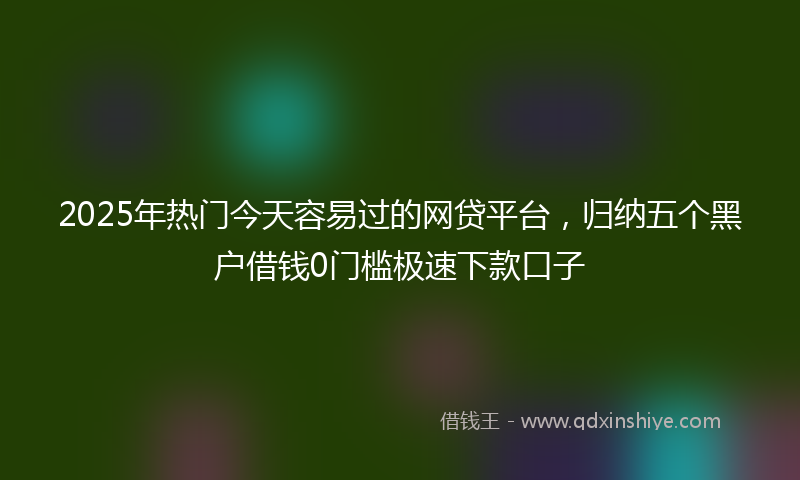 2025年热门今天容易过的网贷平台，归纳五个黑户借钱0门槛极速下款口子
