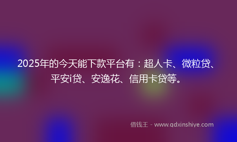 2025年的今天能下款平台有：超人卡、微粒贷、平安i贷、安逸花、信用卡贷等。