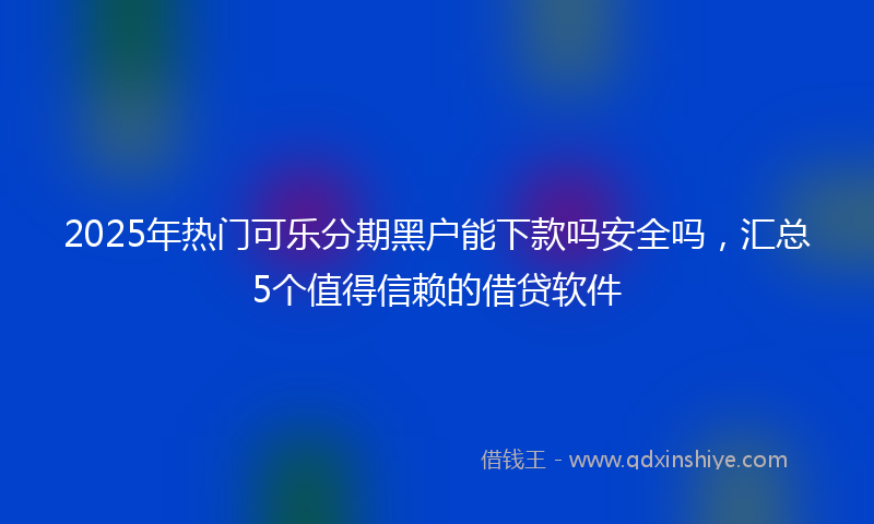 2025年热门可乐分期黑户能下款吗安全吗，汇总5个值得信赖的借贷软件