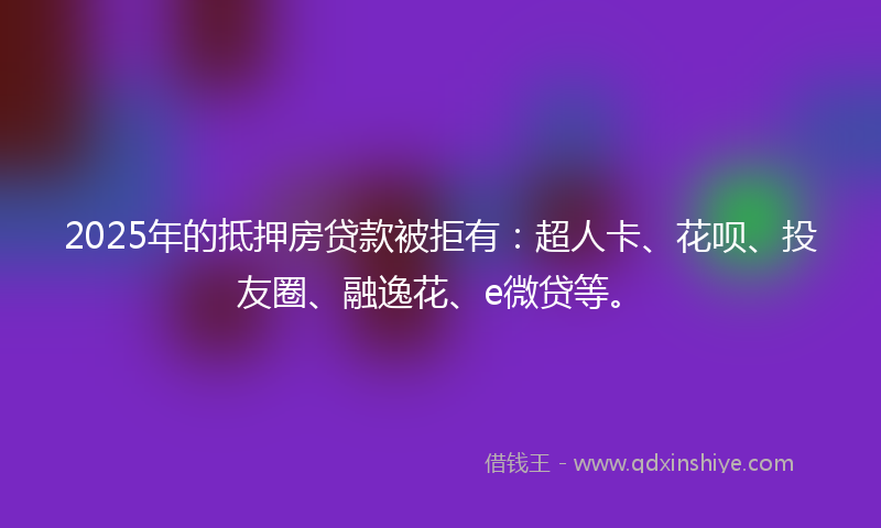 2025年的抵押房贷款被拒有：超人卡、花呗、投友圈、融逸花、e微贷等。