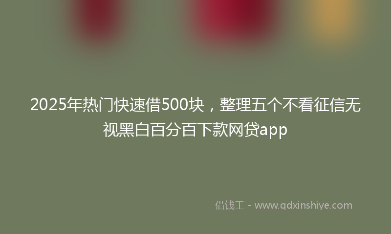 2025年热门快速借500块，整理五个不看征信无视黑白百分百下款网贷app