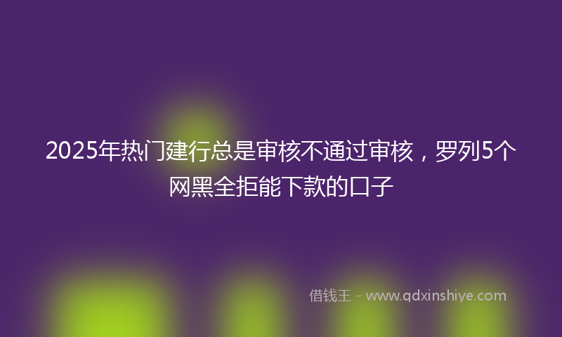 2025年热门建行总是审核不通过审核，罗列5个网黑全拒能下款的口子
