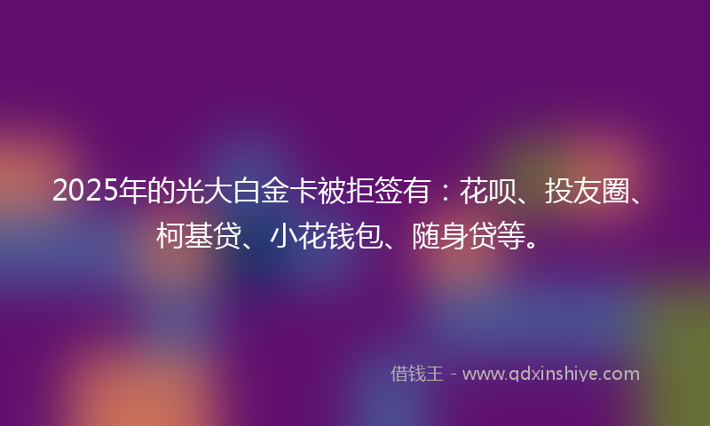2025年的光大白金卡被拒签有：花呗、投友圈、柯基贷、小花钱包、随身贷等。