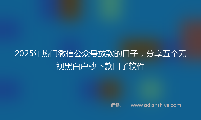 2025年热门微信公众号放款的口子，分享五个无视黑白户秒下款口子软件