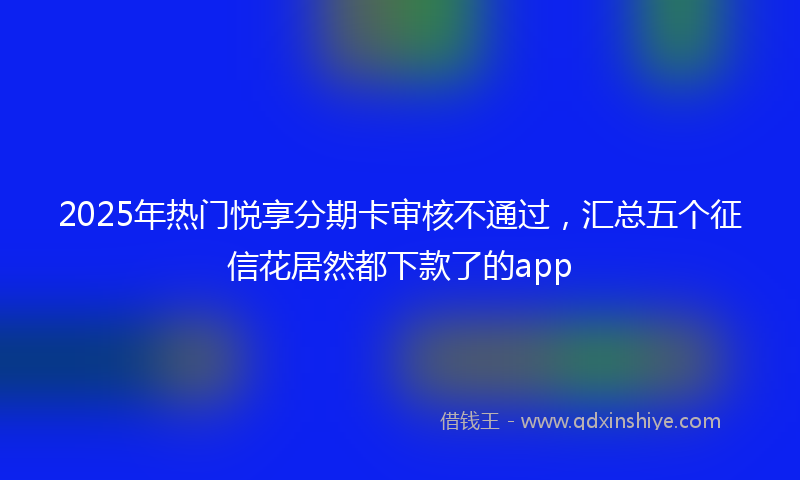 2025年热门悦享分期卡审核不通过，汇总五个征信花居然都下款了的app