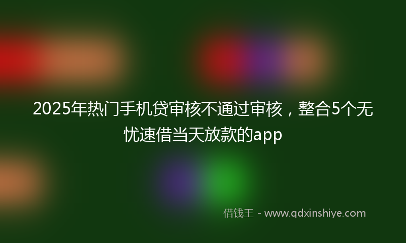 2025年热门手机贷审核不通过审核，整合5个无忧速借当天放款的app