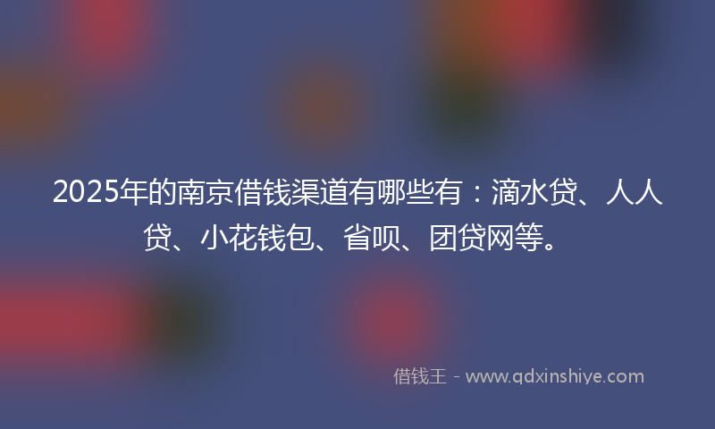 2025年的南京借钱渠道有哪些有：滴水贷、人人贷、小花钱包、省呗、团贷网等。