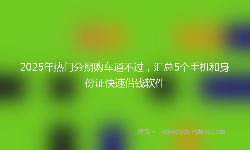 2025年热门分期购车通不过，汇总5个手机和身份证快速借钱软件