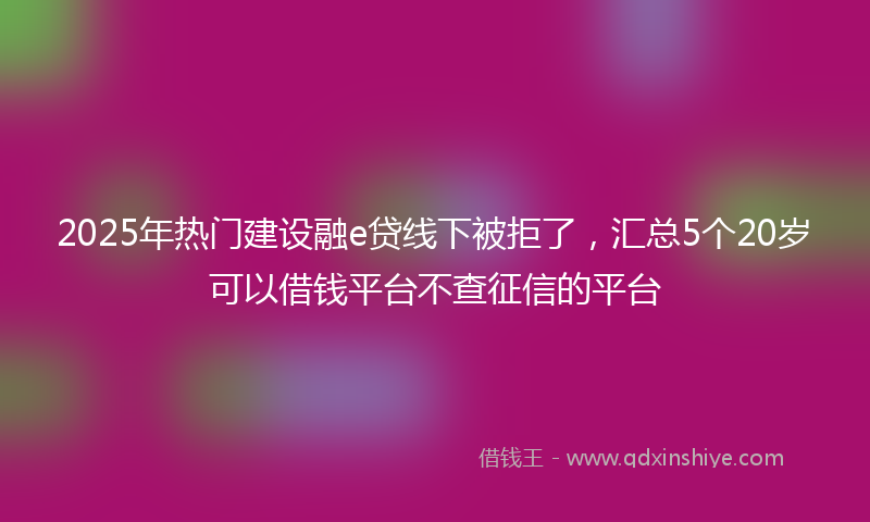 2025年热门建设融e贷线下被拒了，汇总5个20岁可以借钱平台不查征信的平台