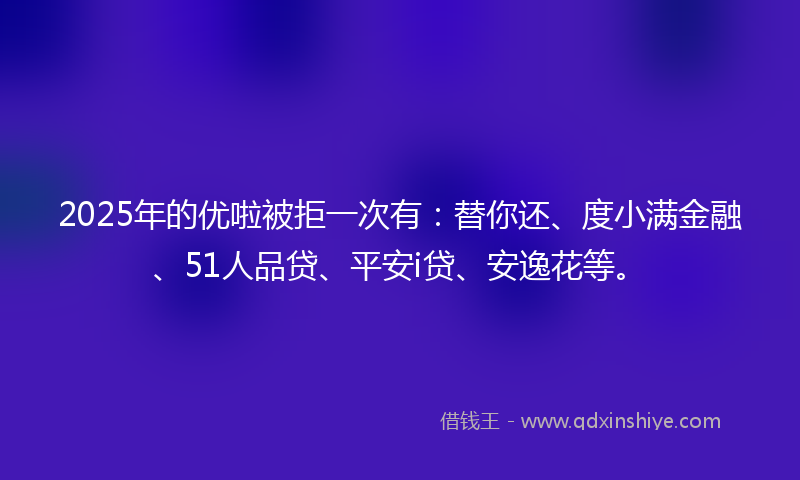 2025年的优啦被拒一次有：替你还、度小满金融、51人品贷、平安i贷、安逸花等。