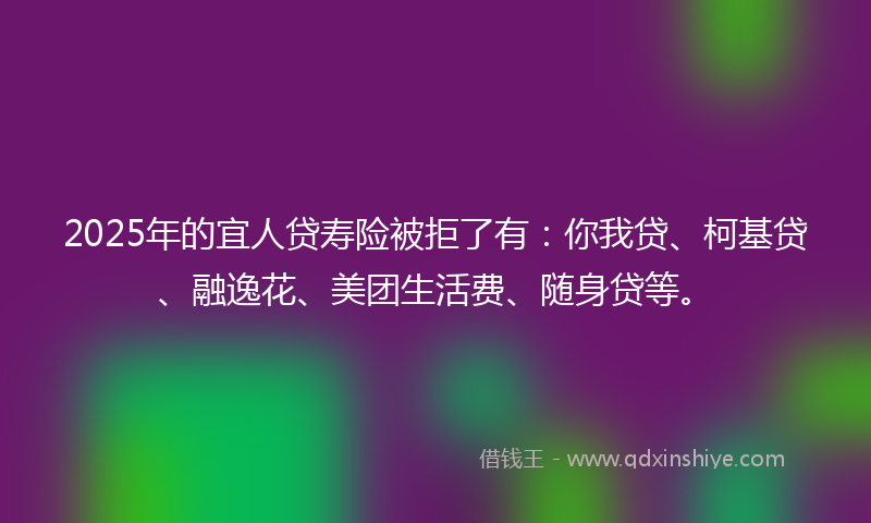 2025年的宜人贷寿险被拒了有：你我贷、柯基贷、融逸花、美团生活费、随身贷等。