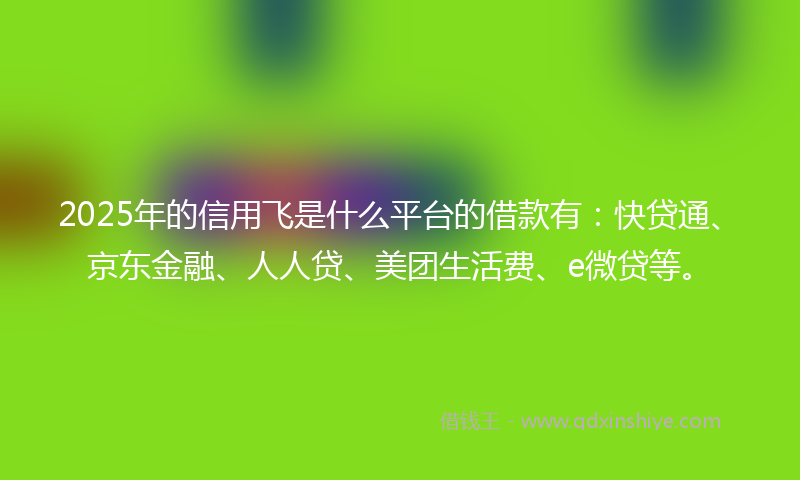 2025年的信用飞是什么平台的借款有：快贷通、京东金融、人人贷、美团生活费、e微贷等。