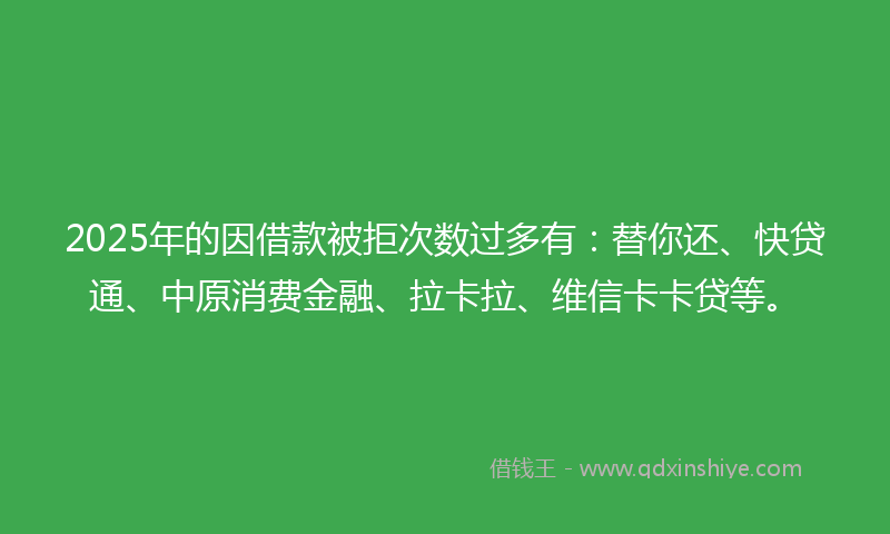 2025年的因借款被拒次数过多有：替你还、快贷通、中原消费金融、拉卡拉、维信卡卡贷等。