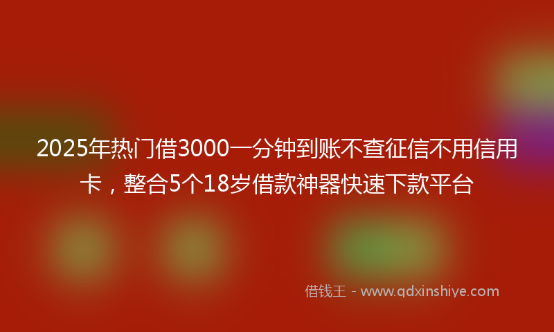 2025年热门借3000一分钟到账不查征信不用信用卡，整合5个18岁借款神器快速下款平台
