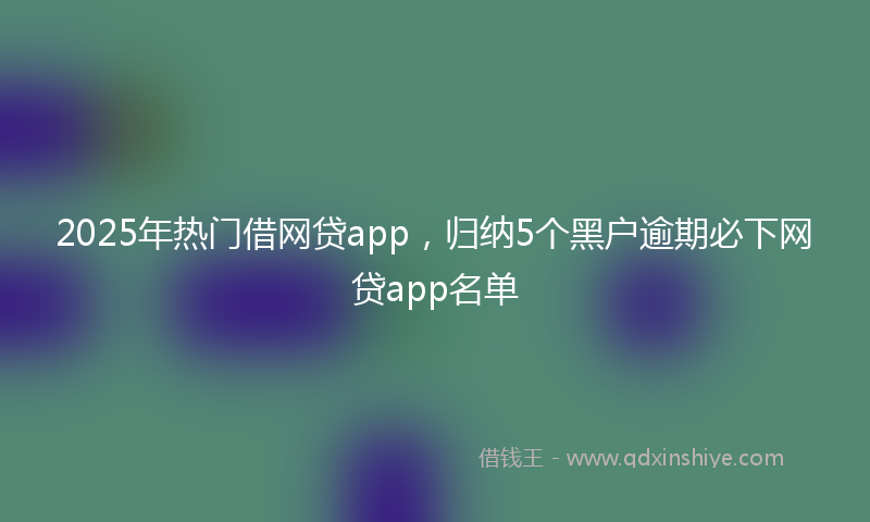 2025年热门借网贷app，归纳5个黑户逾期必下网贷app名单