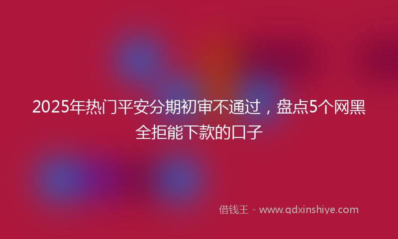 2025年热门平安分期初审不通过，盘点5个网黑全拒能下款的口子