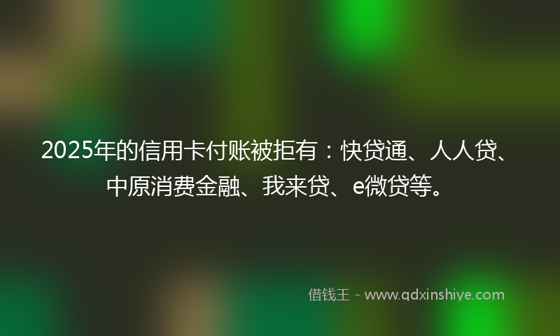 2025年的信用卡付账被拒有：快贷通、人人贷、中原消费金融、我来贷、e微贷等。