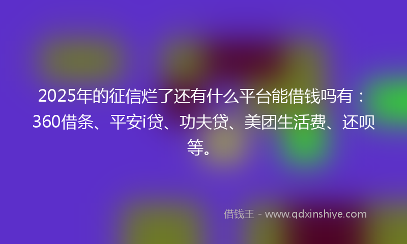 2025年的征信烂了还有什么平台能借钱吗有：360借条、平安i贷、功夫贷、美团生活费、还呗等。