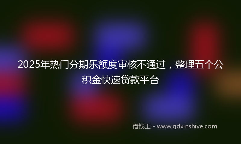 2025年热门分期乐额度审核不通过，整理五个公积金快速贷款平台
