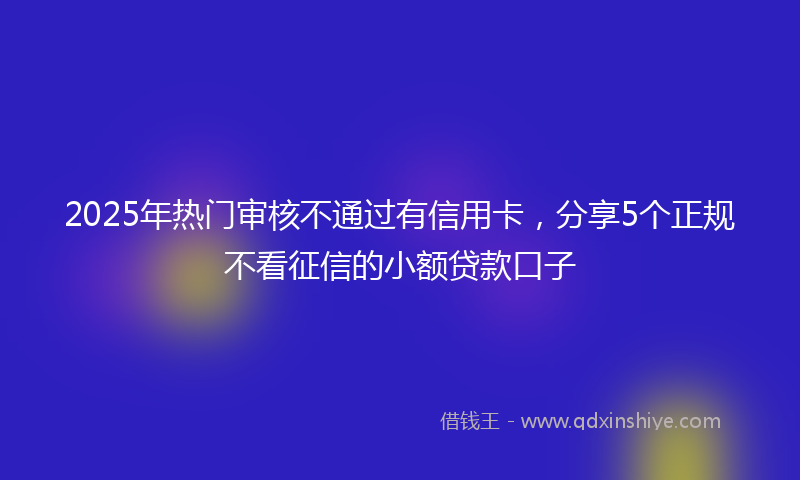 2025年热门审核不通过有信用卡，分享5个正规不看征信的小额贷款口子