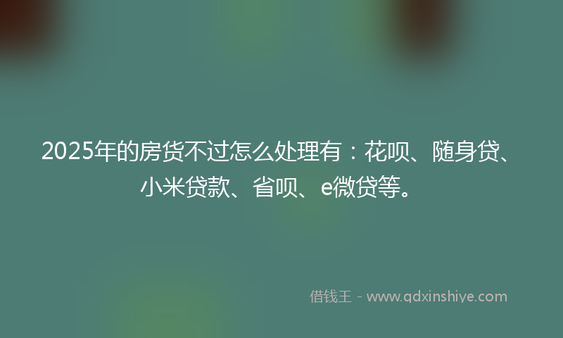 2025年的房货不过怎么处理有：花呗、随身贷、小米贷款、省呗、e微贷等。