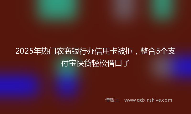 2025年热门农商银行办信用卡被拒，整合5个支付宝快贷轻松借口子