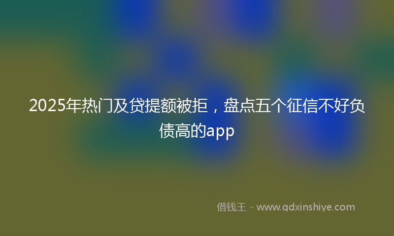 2025年热门及贷提额被拒，盘点五个征信不好负债高的app