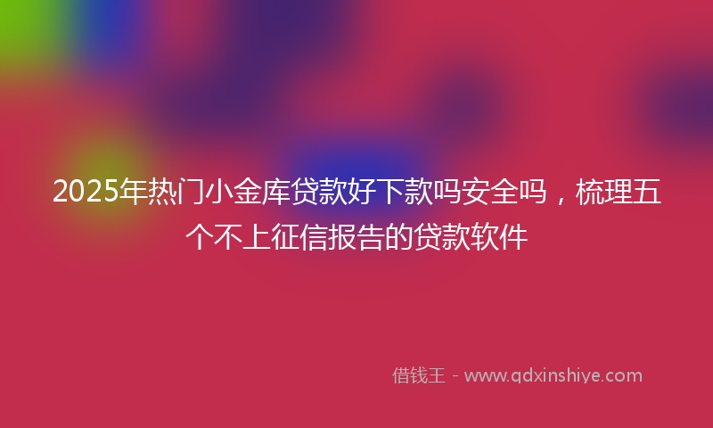 2025年热门小金库贷款好下款吗安全吗，梳理五个不上征信报告的贷款软件