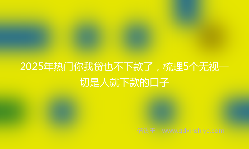 2025年热门你我贷也不下款了，梳理5个无视一切是人就下款的口子