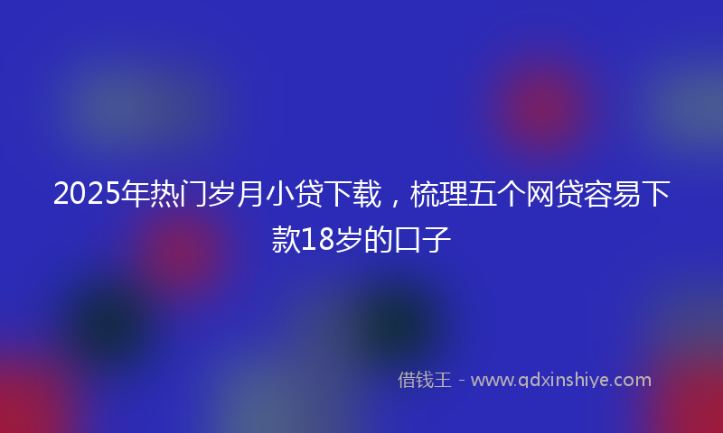 2025年热门岁月小贷下载，梳理五个网贷容易下款18岁的口子