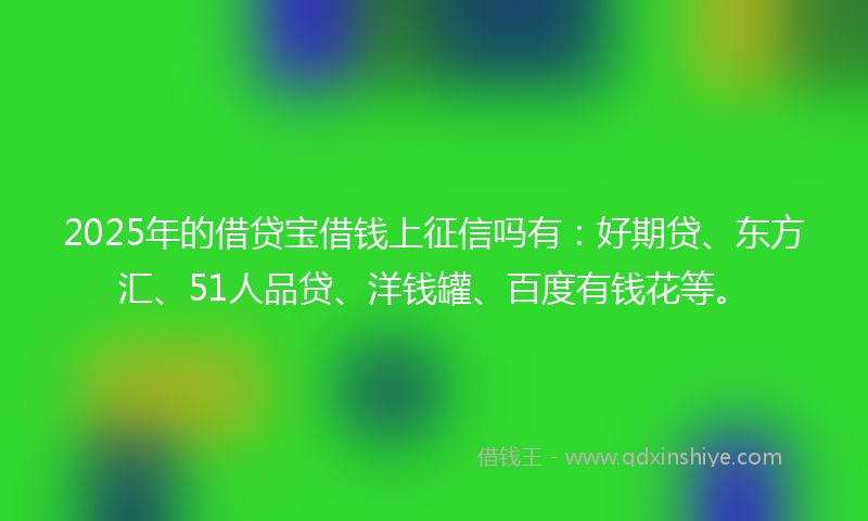 2025年的借贷宝借钱上征信吗有：好期贷、东方汇、51人品贷、洋钱罐、百度有钱花等。