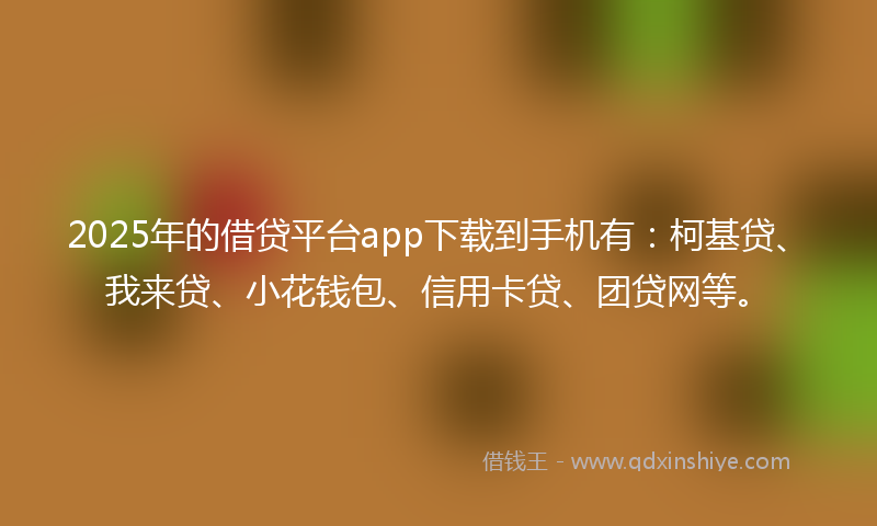 2025年的借贷平台app下载到手机有：柯基贷、我来贷、小花钱包、信用卡贷、团贷网等。