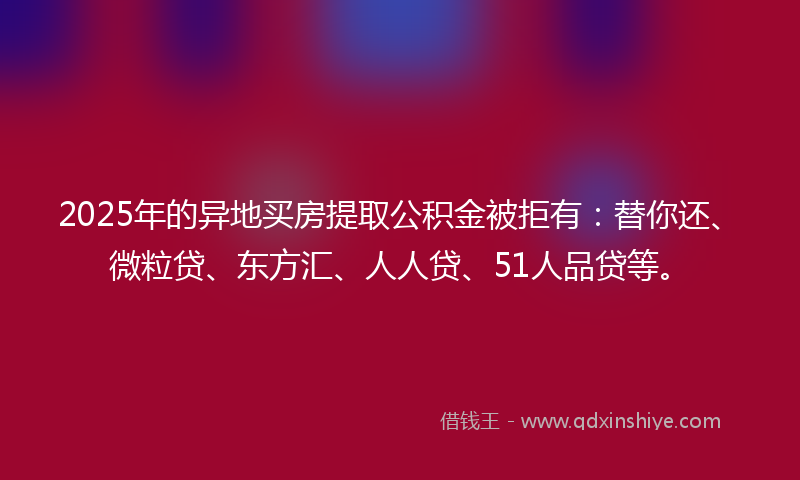 2025年的异地买房提取公积金被拒有：替你还、微粒贷、东方汇、人人贷、51人品贷等。