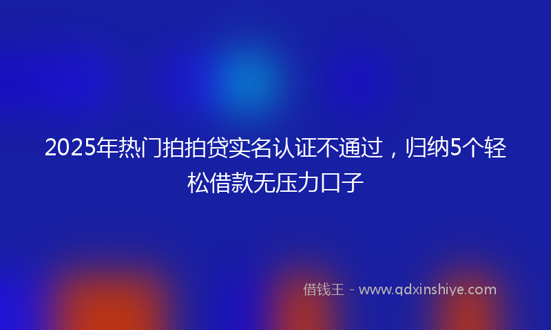 2025年热门拍拍贷实名认证不通过，归纳5个轻松借款无压力口子