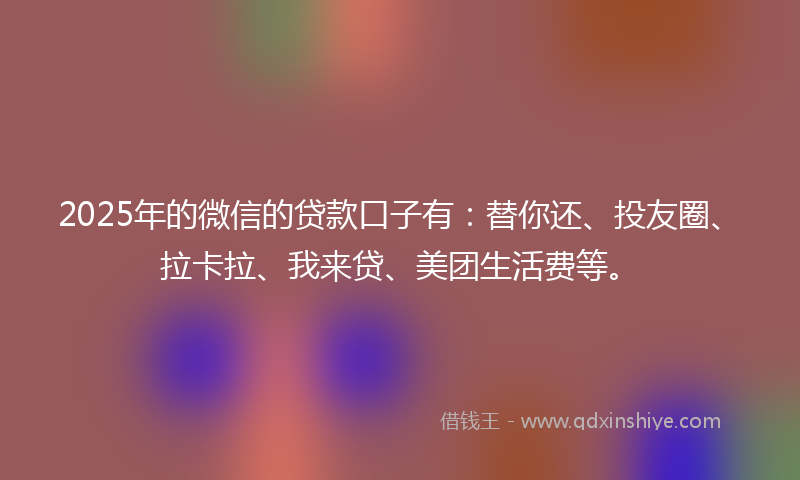 2025年的微信的贷款口子有：替你还、投友圈、拉卡拉、我来贷、美团生活费等。
